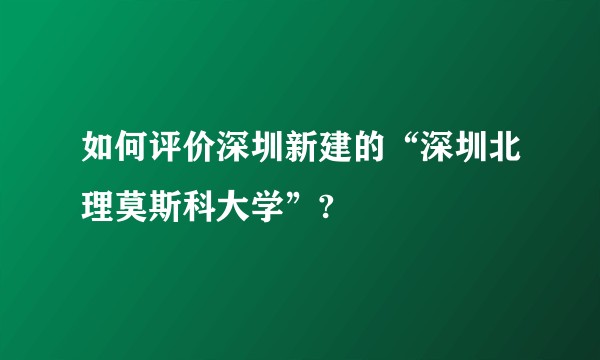 如何评价深圳新建的“深圳北理莫斯科大学”?