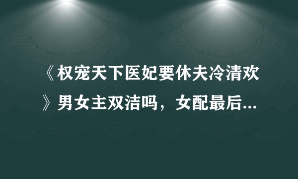 《权宠天下医妃要休夫冷清欢》男女主双洁吗，女配最后怎样了，男主什么时候能认清女配？