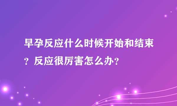 早孕反应什么时候开始和结束？反应很厉害怎么办？