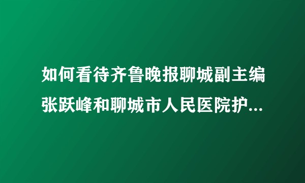 如何看待齐鲁晚报聊城副主编张跃峰和聊城市人民医院护士之间的纠纷？