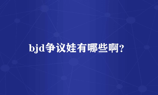 bjd争议娃有哪些啊？