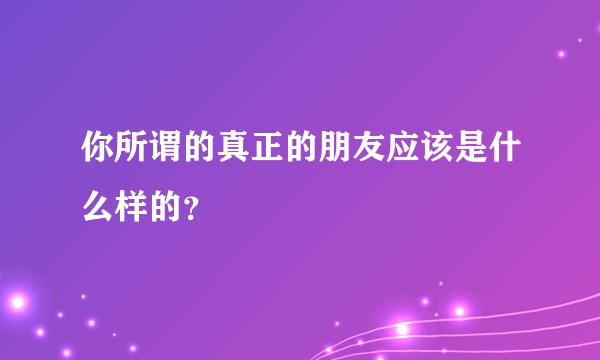 你所谓的真正的朋友应该是什么样的？