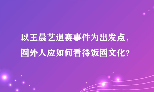 以王晨艺退赛事件为出发点，圈外人应如何看待饭圈文化？