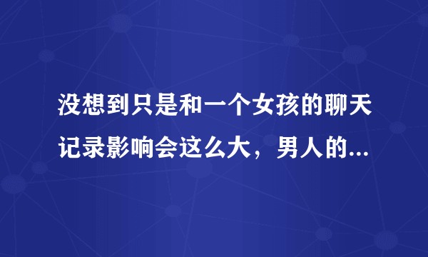 没想到只是和一个女孩的聊天记录影响会这么大，男人的心真的可以大到这地步，真的有那么爱聊？