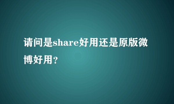 请问是share好用还是原版微博好用？