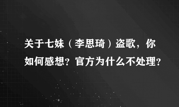 关于七妹（李思琦）盗歌，你如何感想？官方为什么不处理？