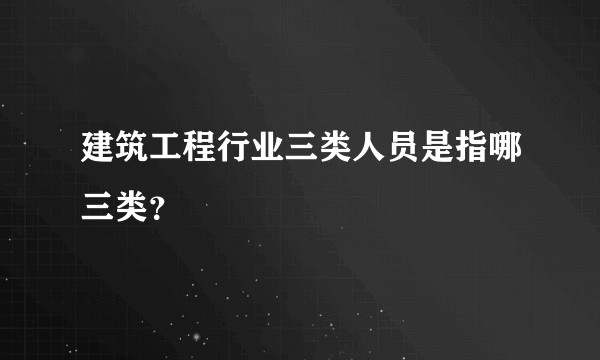 建筑工程行业三类人员是指哪三类？