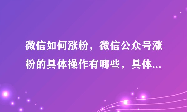 微信如何涨粉，微信公众号涨粉的具体操作有哪些，具体该怎么运营？