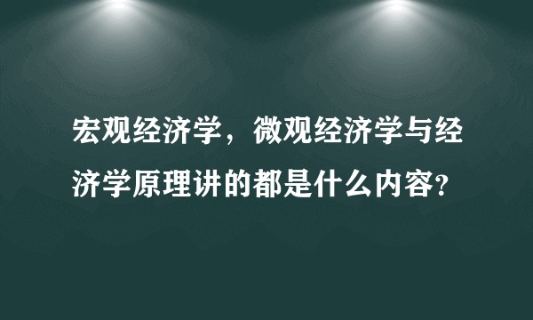 宏观经济学，微观经济学与经济学原理讲的都是什么内容？