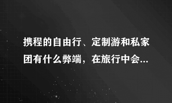 携程的自由行、定制游和私家团有什么弊端，在旅行中会遇到什么不便情况？