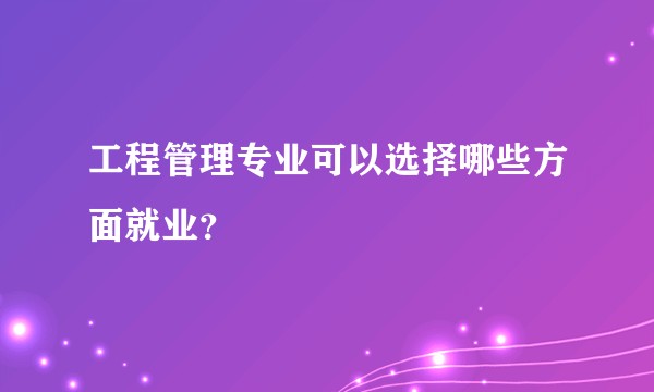 工程管理专业可以选择哪些方面就业？