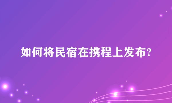 如何将民宿在携程上发布?