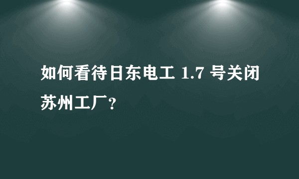 如何看待日东电工 1.7 号关闭苏州工厂？