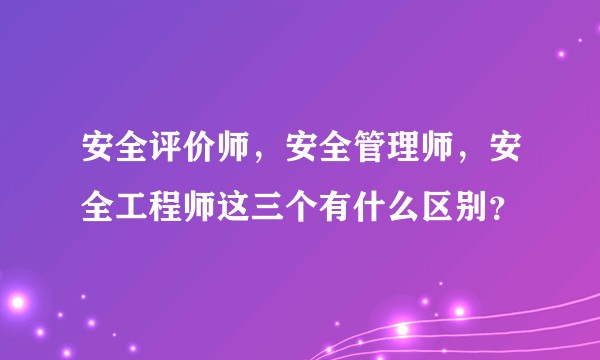 安全评价师，安全管理师，安全工程师这三个有什么区别？