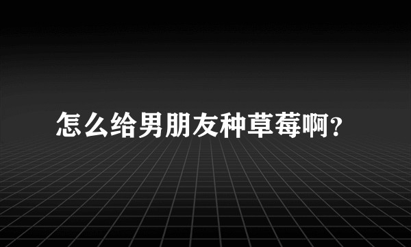 怎么给男朋友种草莓啊？
