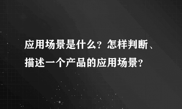 应用场景是什么？怎样判断、描述一个产品的应用场景？