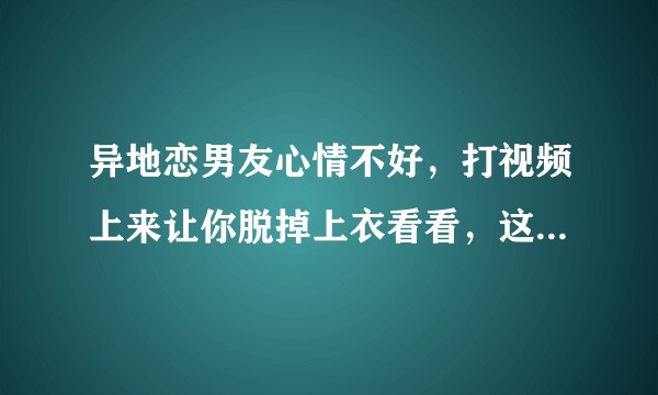 异地恋男友心情不好，打视频上来让你脱掉上衣看看，这正常吗？
