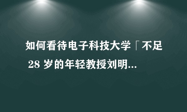 如何看待电子科技大学「不足 28 岁的年轻教授刘明侦即将当选副院长」？