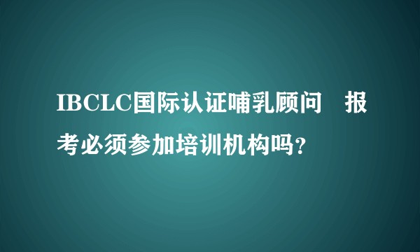 IBCLC国际认证哺乳顾问   报考必须参加培训机构吗？