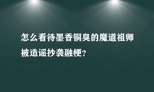 怎么看待墨香铜臭的魔道祖师被造谣抄袭融梗？