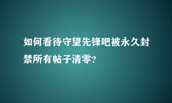 如何看待守望先锋吧被永久封禁所有帖子清零？