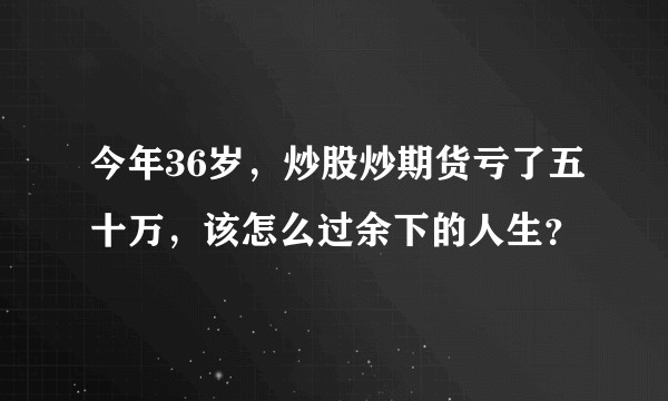 今年36岁，炒股炒期货亏了五十万，该怎么过余下的人生？