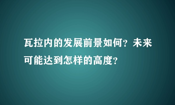 瓦拉内的发展前景如何？未来可能达到怎样的高度？
