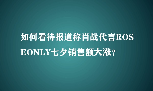 如何看待报道称肖战代言ROSEONLY七夕销售额大涨？