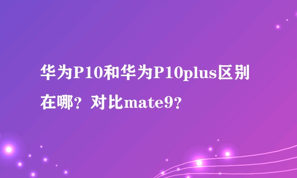 华为P10和华为P10plus区别在哪？对比mate9？