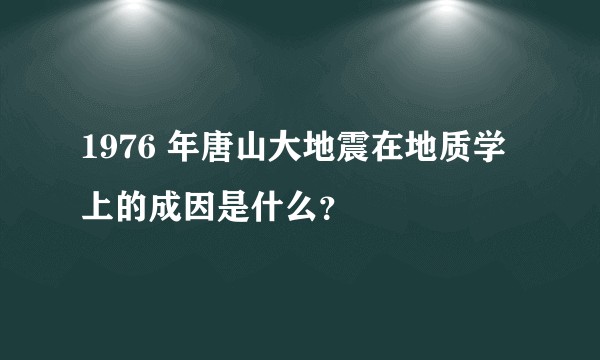 1976 年唐山大地震在地质学上的成因是什么？
