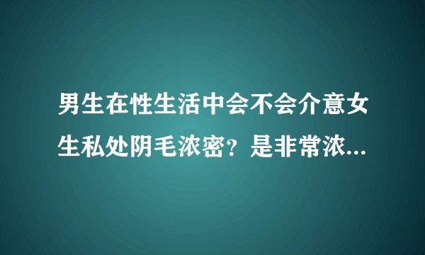 男生在性生活中会不会介意女生私处阴毛浓密？是非常浓密的那种？