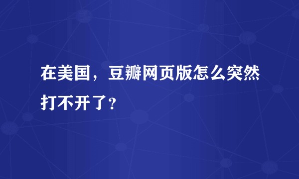 在美国，豆瓣网页版怎么突然打不开了？