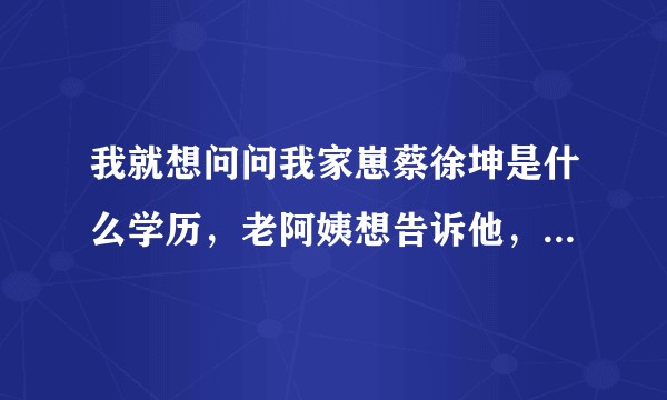 我就想问问我家崽蔡徐坤是什么学历，老阿姨想告诉他，知识改变命运啊。？