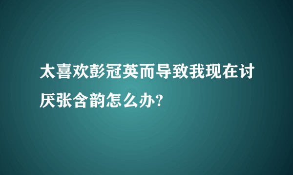 太喜欢彭冠英而导致我现在讨厌张含韵怎么办?