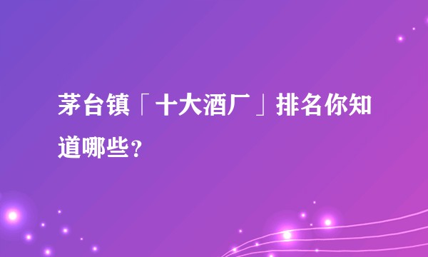 茅台镇「十大酒厂」排名你知道哪些？