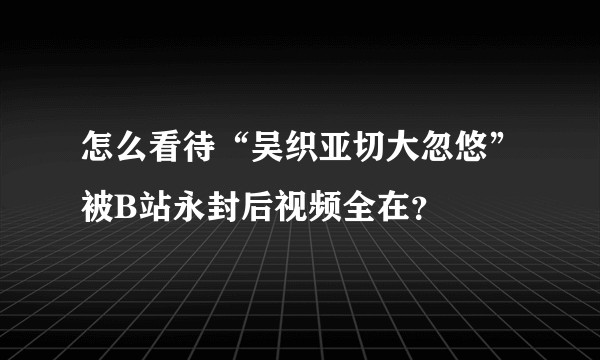 怎么看待“吴织亚切大忽悠”被B站永封后视频全在？