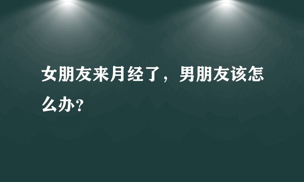 女朋友来月经了，男朋友该怎么办？