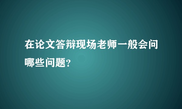 在论文答辩现场老师一般会问哪些问题？