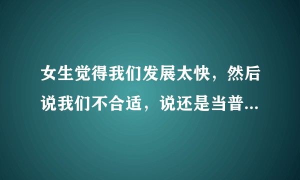 女生觉得我们发展太快，然后说我们不合适，说还是当普通朋友。这种情况我应该怎么办？
