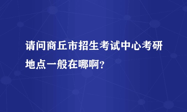 请问商丘市招生考试中心考研地点一般在哪啊？