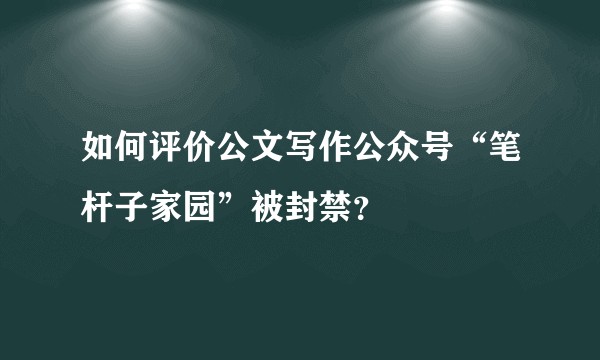 如何评价公文写作公众号“笔杆子家园”被封禁？