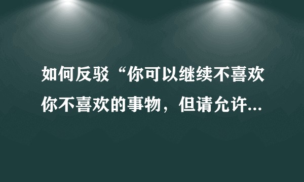 如何反驳“你可以继续不喜欢你不喜欢的事物，但请允许它存在”？