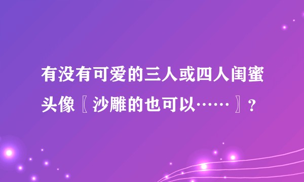 有没有可爱的三人或四人闺蜜头像〖沙雕的也可以……〗？