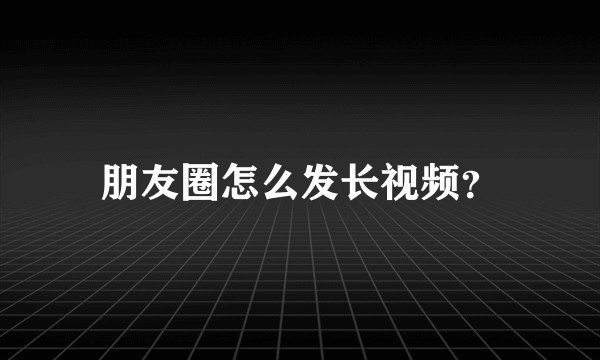 朋友圈怎么发长视频？