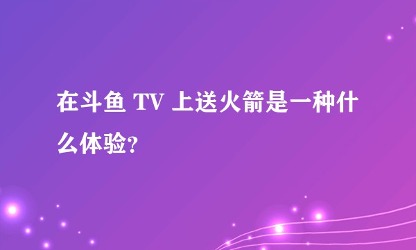 在斗鱼 TV 上送火箭是一种什么体验？