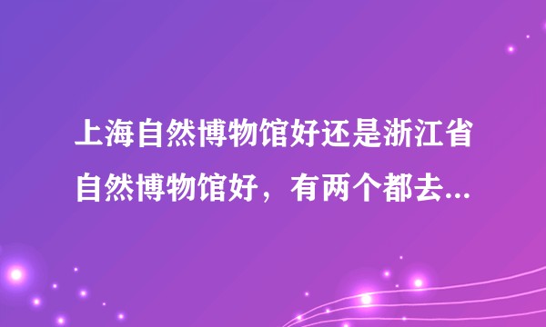 上海自然博物馆好还是浙江省自然博物馆好，有两个都去过的朋友给点感受和意见吗，谢谢？