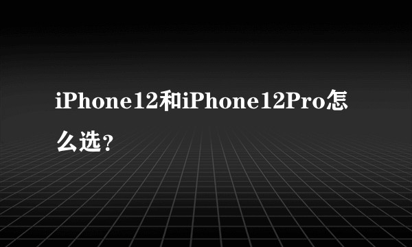 iPhone12和iPhone12Pro怎么选？