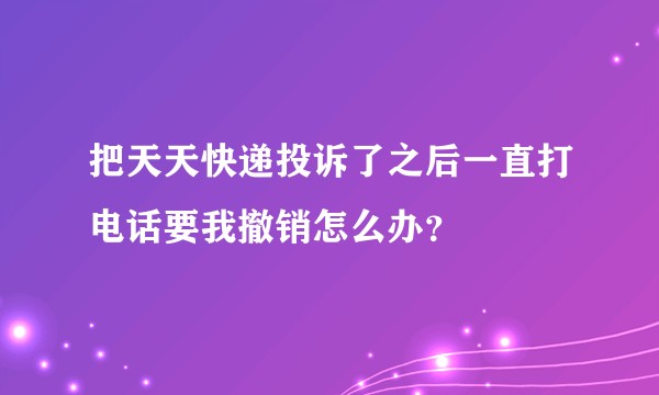 把天天快递投诉了之后一直打电话要我撤销怎么办？