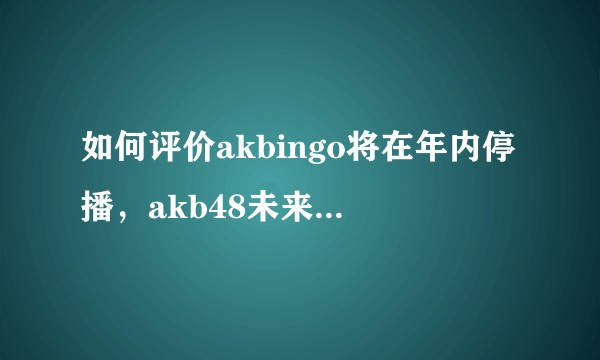 如何评价akbingo将在年内停播，akb48未来的发展前景又会如何？