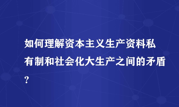 如何理解资本主义生产资料私有制和社会化大生产之间的矛盾？